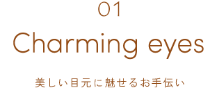 01 Charming eyes 美しい目元に魅せるお手伝い